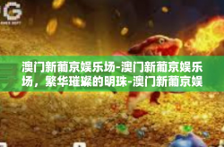 澳门新葡京娱乐场-澳门新葡京娱乐场，繁华璀璨的明珠-澳门新葡京娱乐场