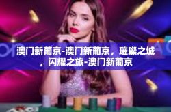 澳门新葡京-澳门新葡京，璀璨之城，闪耀之旅-澳门新葡京
