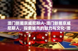 澳门新葡京威尼斯人-澳门新葡京威尼斯人，探索城市的魅力与文化-澳门新葡京威尼斯人