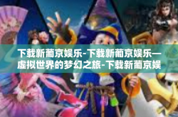 下载新葡京娱乐-下载新葡京娱乐—虚拟世界的梦幻之旅-下载新葡京娱乐