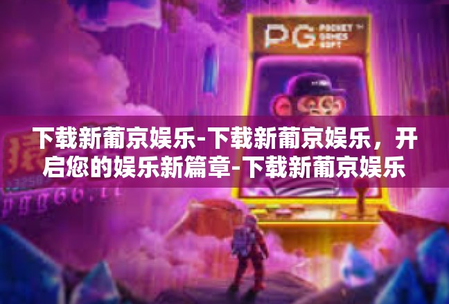 下载新葡京娱乐-下载新葡京娱乐，开启您的娱乐新篇章-下载新葡京娱乐