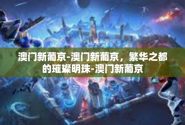 澳门新葡京-澳门新葡京，繁华之都的璀璨明珠-澳门新葡京
