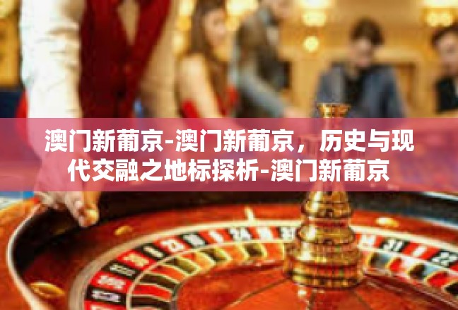 澳门新葡京-澳门新葡京，历史与现代交融之地标探析-澳门新葡京