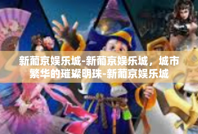 新葡京娱乐城-新葡京娱乐城，城市繁华的璀璨明珠-新葡京娱乐城