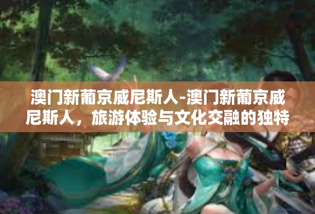 澳门新葡京威尼斯人-澳门新葡京威尼斯人，旅游体验与文化交融的独特魅力-澳门新葡京威尼斯人