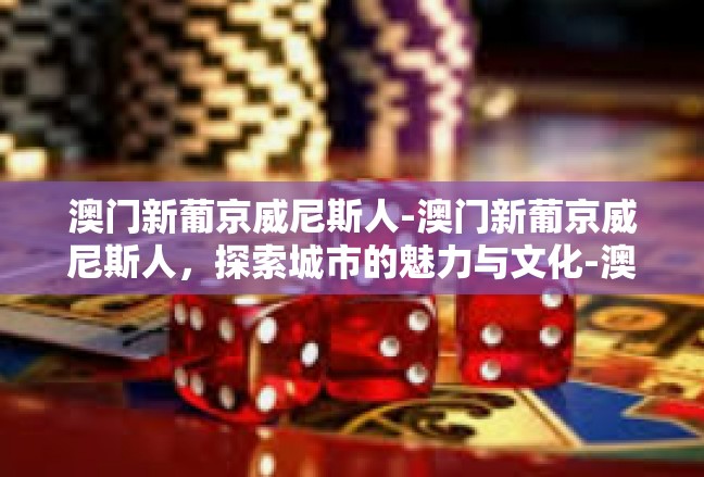 澳门新葡京威尼斯人-澳门新葡京威尼斯人，探索城市的魅力与文化-澳门新葡京威尼斯人