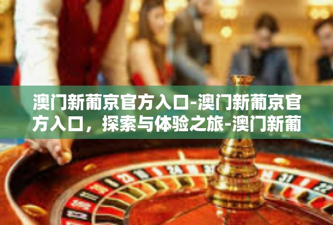澳门新葡京官方入口-澳门新葡京官方入口，探索与体验之旅-澳门新葡京官方入口