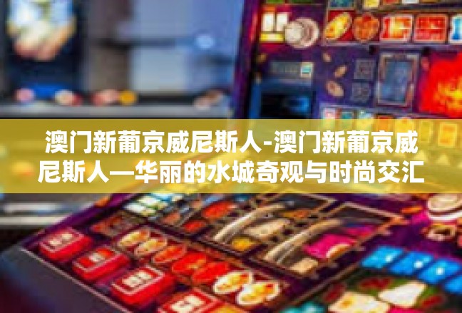 澳门新葡京威尼斯人-澳门新葡京威尼斯人—华丽的水城奇观与时尚交汇地-澳门新葡京威尼斯人